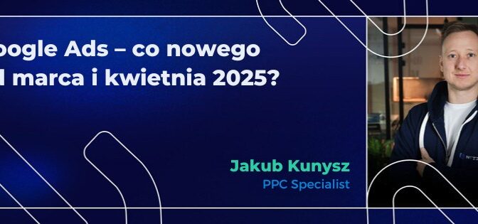 Google Ads – co nowego od marca i kwietnia 2025?